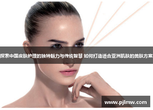 探索中国皮肤护理的独特魅力与传统智慧 如何打造适合亚洲肌肤的美肤方案
