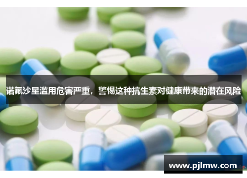 诺氟沙星滥用危害严重，警惕这种抗生素对健康带来的潜在风险