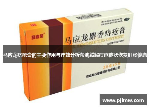 马应龙痔疮膏的主要作用与疗效分析帮助缓解痔疮症状恢复肛肠健康