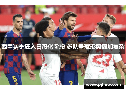 西甲赛季进入白热化阶段 多队争冠形势愈加复杂